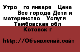  Утро 1-го января › Цена ­ 18 - Все города Дети и материнство » Услуги   . Тамбовская обл.,Котовск г.